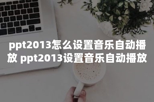 ppt2013怎么设置音乐自动播放 ppt2013设置音乐自动播放的操作步骤