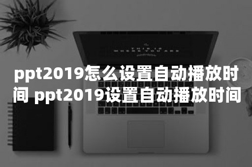 ppt2019怎么设置自动播放时间 ppt2019设置自动播放时间教程