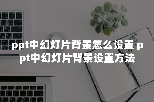 ppt中幻灯片背景怎么设置 ppt中幻灯片背景设置方法