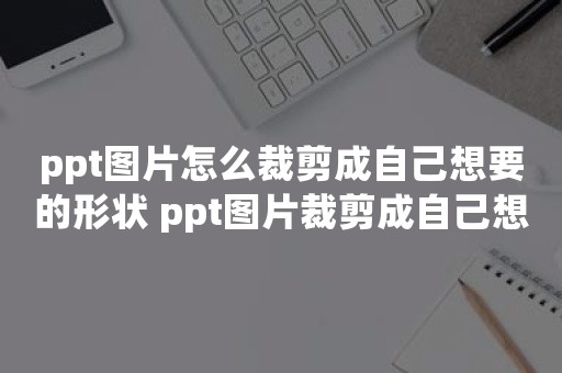 ppt图片怎么裁剪成自己想要的形状 ppt图片裁剪成自己想要的形状方法