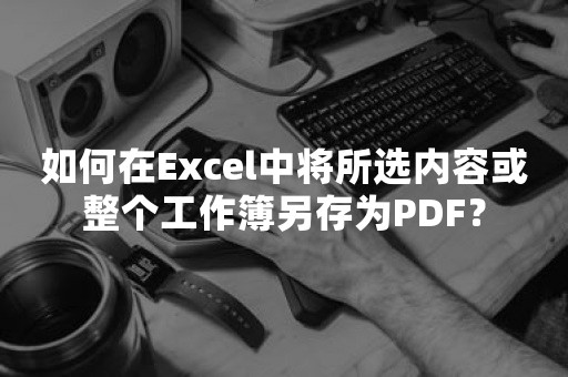 如何在Excel中将所选内容或整个工作簿另存为PDF？