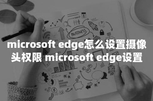 microsoft edge怎么设置摄像头权限 microsoft edge设置摄像头权限方法