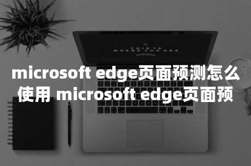 microsoft edge页面预测怎么使用 microsoft edge页面预测使用方法