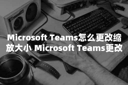 Microsoft Teams怎么更改缩放大小 Microsoft Teams更改缩放大小教程