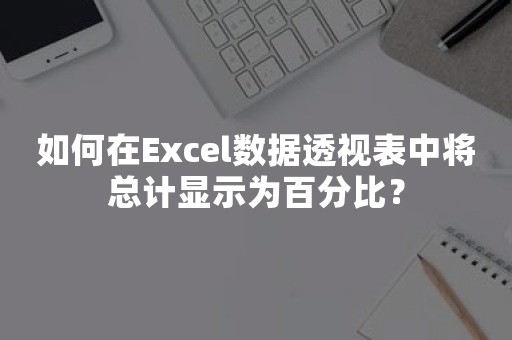 如何在Excel数据透视表中将总计显示为百分比？