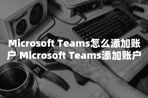 Microsoft Teams怎么添加账户 Microsoft Teams添加账户教程