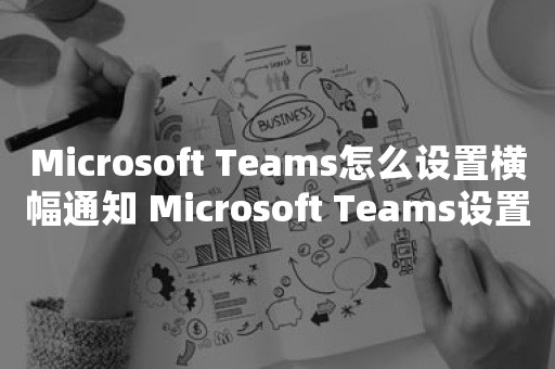 Microsoft Teams怎么设置横幅通知 Microsoft Teams设置横幅通知教程