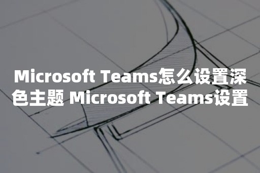 Microsoft Teams怎么设置深色主题 Microsoft Teams设置深色主题教程