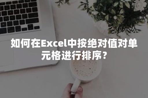 如何在Excel中按绝对值对单元格进行排序？