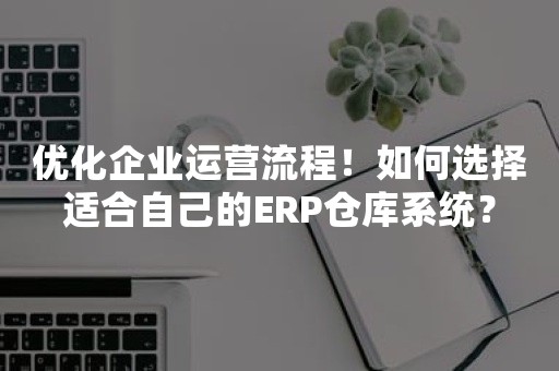 优化企业运营流程！如何选择适合自己的ERP仓库系统？