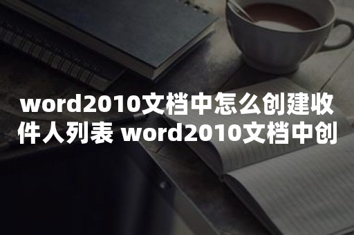 word2010文档中怎么创建收件人列表 word2010文档中创建收件人列表的操作方法