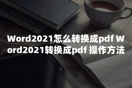 Word2021怎么转换成pdf Word2021转换成pdf 操作方法