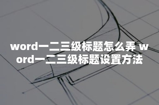 word一二三级标题怎么弄 word一二三级标题设置方法