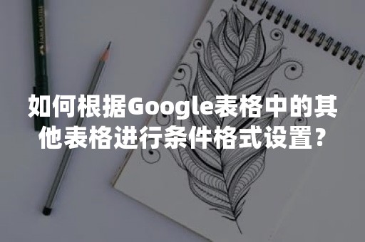 如何根据Google表格中的其他表格进行条件格式设置？