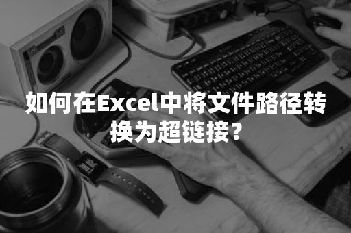 如何在Excel中将文件路径转换为超链接？