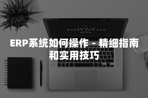 ERP系统如何操作 - 精细指南和实用技巧