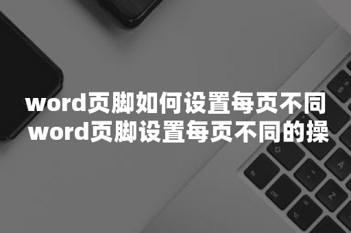 word页脚如何设置每页不同 word页脚设置每页不同的操作步骤