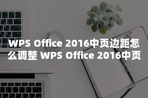 WPS Office 2016中页边距怎么调整 WPS Office 2016中页边距调整方法