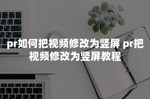 pr如何把视频修改为竖屏 pr把视频修改为竖屏教程