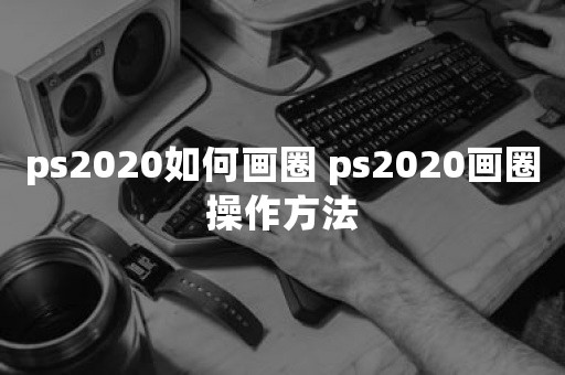 ps2020如何画圈 ps2020画圈操作方法