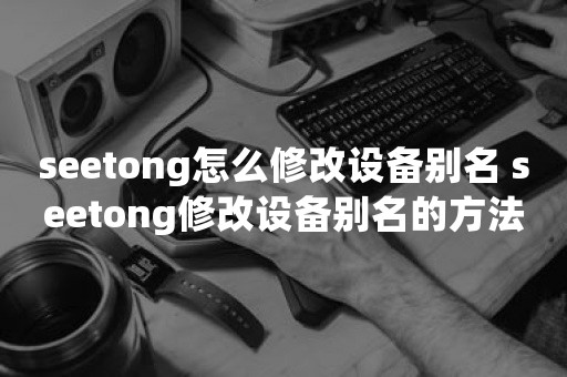 seetong怎么修改设备别名 seetong修改设备别名的方法