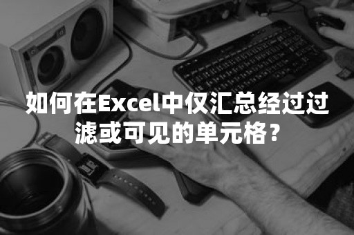 如何在Excel中仅汇总经过过滤或可见的单元格？