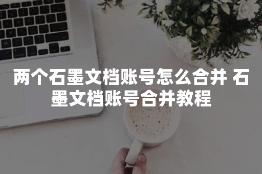 两个石墨文档账号怎么合并 石墨文档账号合并教程