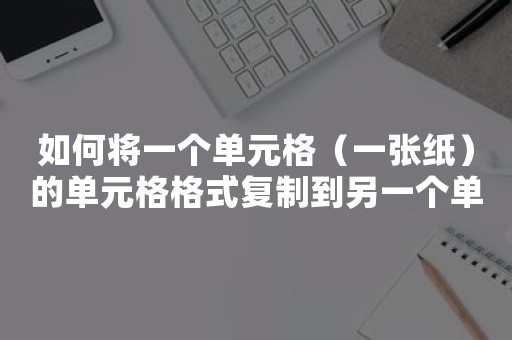 如何将一个单元格（一张纸）的单元格格式复制到另一个单元格（一张纸）？