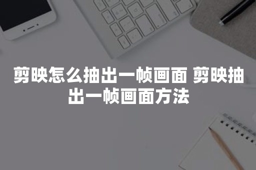 剪映怎么抽出一帧画面 剪映抽出一帧画面方法