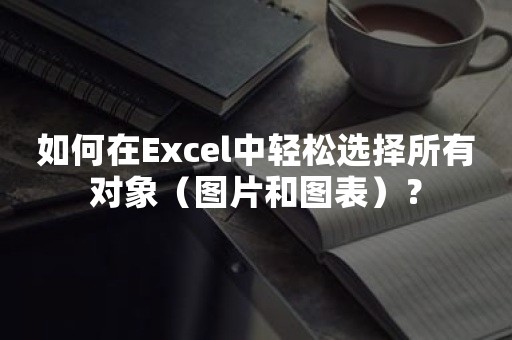 如何在Excel中轻松选择所有对象（图片和图表）？