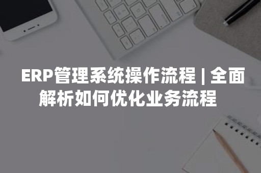  ERP管理系统操作流程 | 全面解析如何优化业务流程 