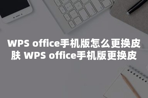 WPS office手机版怎么更换皮肤 WPS office手机版更换皮肤方法