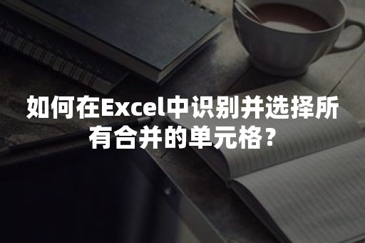 如何在Excel中识别并选择所有合并的单元格？