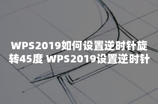 WPS2019如何设置逆时针旋转45度 WPS2019设置逆时针旋转45度方法