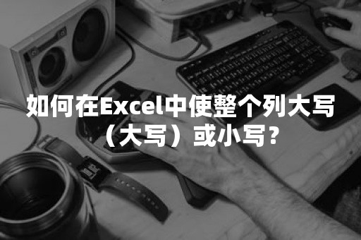 如何在Excel中使整个列大写（大写）或小写？