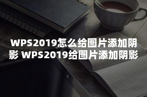 WPS2019怎么给图片添加阴影 WPS2019给图片添加阴影方法