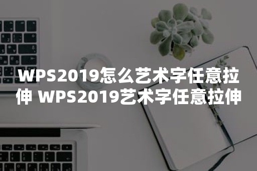 WPS2019怎么艺术字任意拉伸 WPS2019艺术字任意拉伸方法