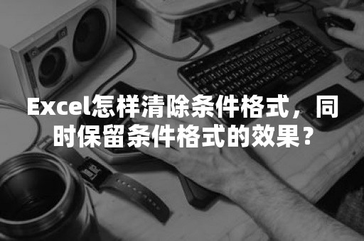 Excel怎样清除条件格式，同时保留条件格式的效果？