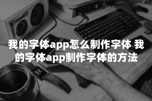 我的字体app怎么制作字体 我的字体app制作字体的方法