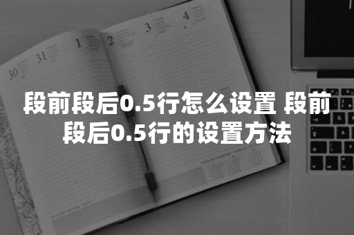 段前段后0.5行怎么设置 段前段后0.5行的设置方法