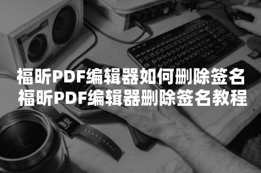 福昕PDF编辑器如何删除签名 福昕PDF编辑器删除签名教程