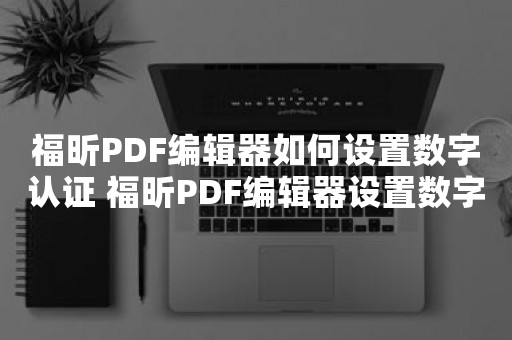 福昕PDF编辑器如何设置数字认证 福昕PDF编辑器设置数字认证教程