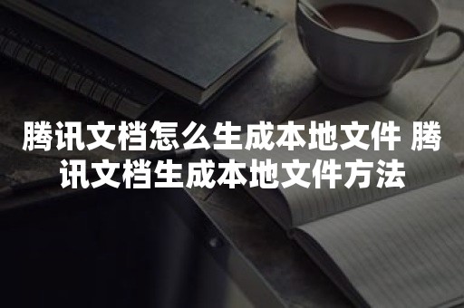 腾讯文档怎么生成本地文件 腾讯文档生成本地文件方法