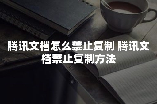 腾讯文档怎么禁止复制 腾讯文档禁止复制方法