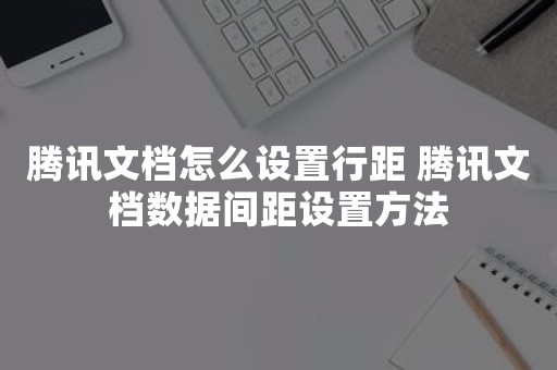 腾讯文档怎么设置行距 腾讯文档数据间距设置方法