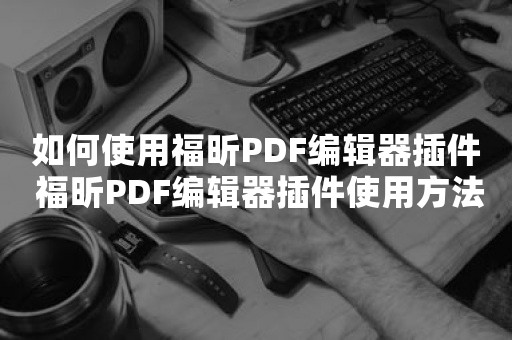 如何使用福昕PDF编辑器插件 福昕PDF编辑器插件使用方法