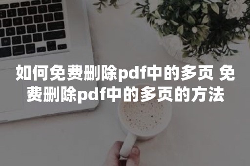 如何免费删除pdf中的多页 免费删除pdf中的多页的方法