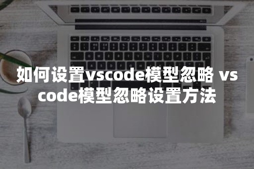 如何设置vscode模型忽略 vscode模型忽略设置方法