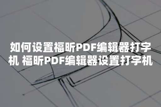 如何设置福昕PDF编辑器打字机 福昕PDF编辑器设置打字机教程