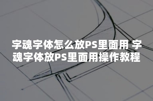 字魂字体怎么放PS里面用 字魂字体放PS里面用操作教程